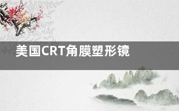 美国CRT角膜塑形镜怎么样？深入剖析这款ok镜的特点+优势+实际应用成效