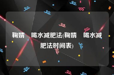 鞠婧祎喝水減肥法(鞠婧祎喝水減肥法時間表)