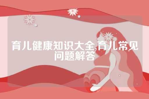 育兒健康知識大全,育兒常見問題解答