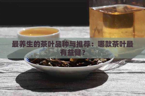 最养生的茶叶品种与推荐：哪款茶叶最有益健？