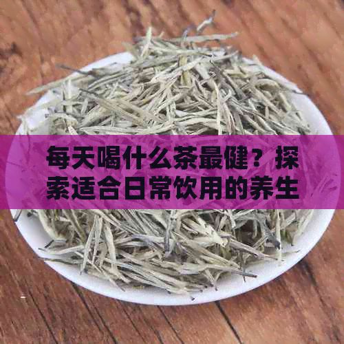 每天喝什么茶最健？探索适合日常饮用的养生茶种类与功效