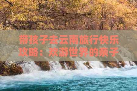 带孩子去云南旅行快乐攻略：欢游世界的亲子之旅