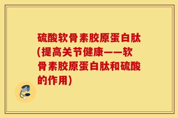 硫酸软骨素胶原蛋白肽(提高关节健康——软骨素胶原蛋白肽和硫酸的作用)