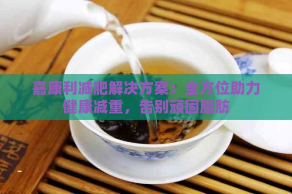 嘉康利减肥解决方案：全方位助力健康减重，告别顽固脂肪