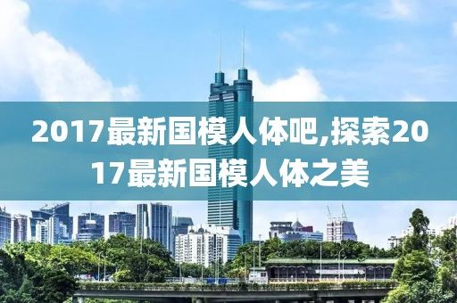 2017最新国模人体吧,探索2017最新国模人体之美