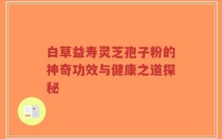 白草益壽靈芝孢子粉的神奇功效與健康之道探秘