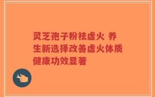 靈芝孢子粉祛虛火 養(yǎng)生新選擇改善虛火體質(zhì)健康功效顯著