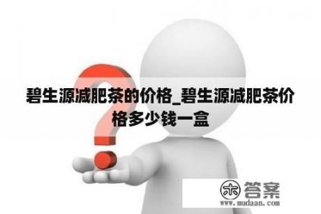 碧生源減肥茶的價(jià)格_碧生源減肥茶價(jià)格多少錢一盒