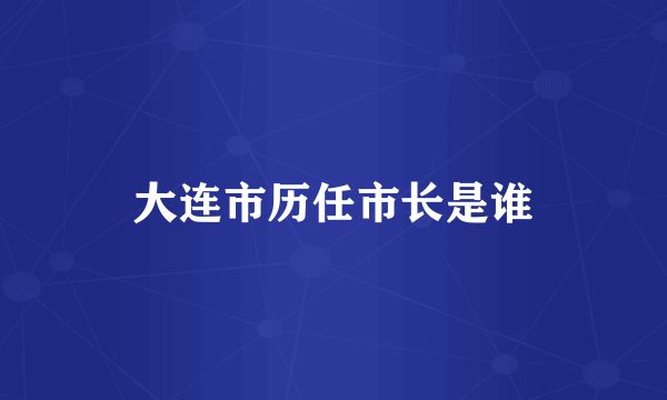 大連市歷任市長(zhǎng)是誰(shuí)