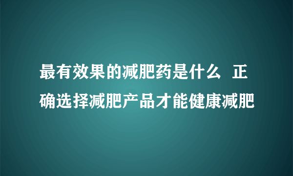 最有效果的減肥藥是什么 正確選擇減肥產(chǎn)品才能健康減肥