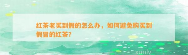 红茶老买到假的怎么办，怎样避免购买到假冒的红茶？