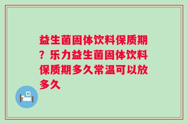 益生菌固体饮料保质期？乐力益生菌固体饮料保质期多久常温可以放多久