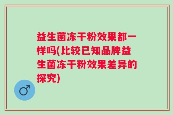 益生菌冻干粉效果都一样吗(比较已知品牌益生菌冻干粉效果差异的探究)