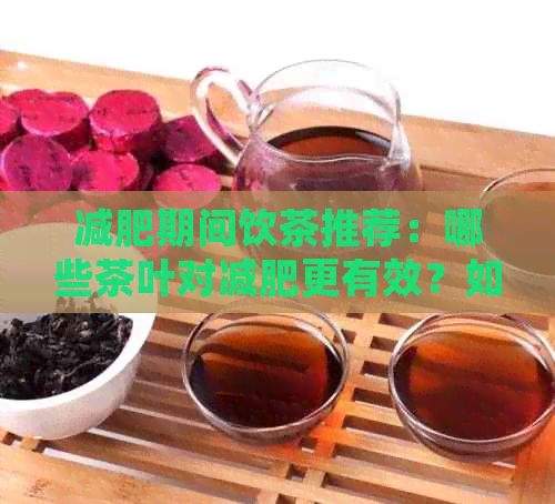 减肥期间饮茶推荐：哪些茶叶对减肥更有效？如何正确饮用以达到效果？