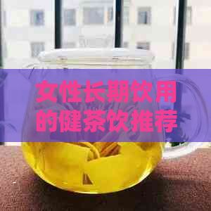 女性长期饮用的健茶饮推荐：什么茶最适合养生？