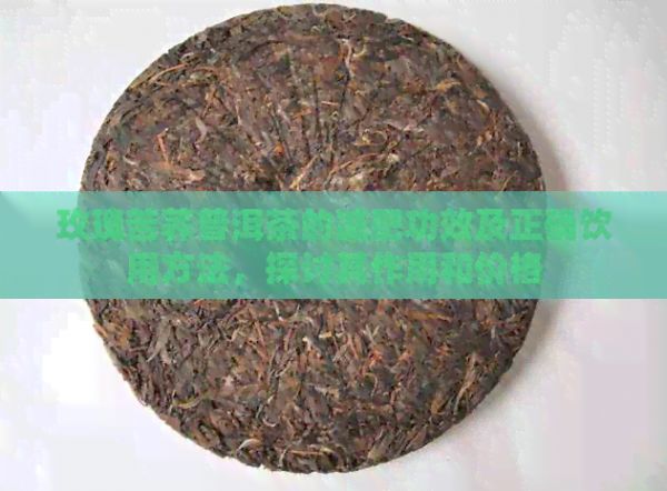 玫瑰苦荞普洱茶的减肥功效及正确饮用方法，探讨其作用和价格