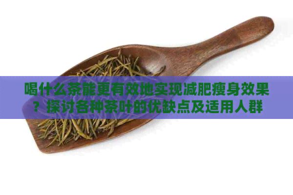 喝什么茶能更有效地实现减肥瘦身效果？探讨各种茶叶的优缺点及适用人群