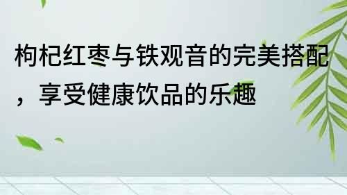 枸杞紅棗與鐵觀音的完美搭配，享受健康飲品的樂趣