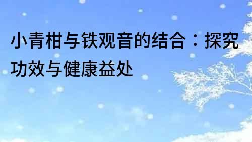 小青柑與鐵觀音的結(jié)合：探究功效與健康益處