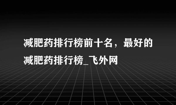 減肥藥排行榜前十名，最好的減肥藥排行榜_飛外網(wǎng)