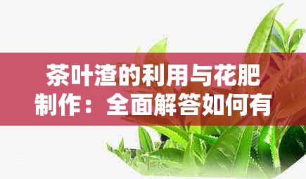 茶叶渣的利用与花肥制作：全面解答如何有效利用茶叶渣作为植物肥料