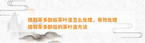 提取茶多酚后茶叶渣怎么处理，有效处理提取茶多酚后的茶叶渣 