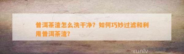 普洱茶渣怎么洗干净？如何巧妙过滤和利用普洱茶渣？