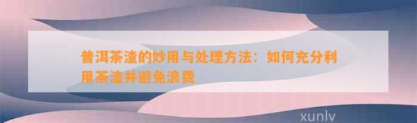 普洱茶渣的妙用与处理 ：如何充分利用茶渣并避免浪费