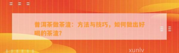 普洱茶做茶渣：方法与技巧，怎样做出好喝的茶渣？