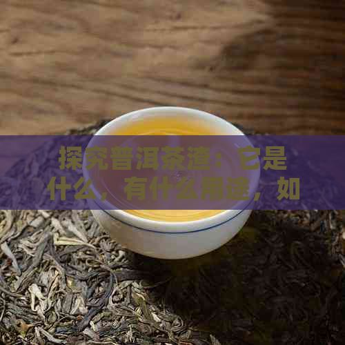 探究普洱茶渣：它是什么，有什么用途，如何鉴别？