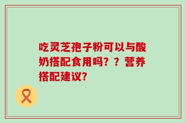 吃灵芝孢子粉可以与酸奶搭配食用吗？？营养搭配建议？