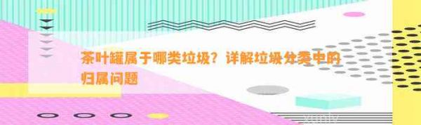 茶叶罐属于哪类垃圾？详解垃圾分类中的归属问题