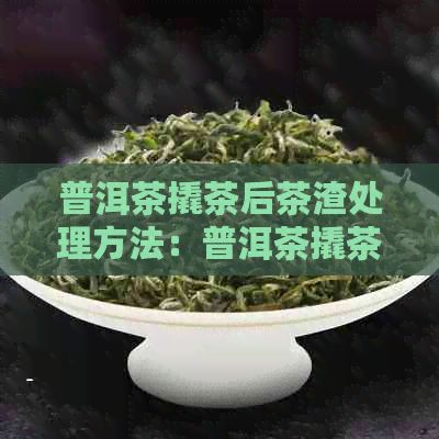 普洱茶撬茶后茶渣处理方法：普洱茶撬茶完怎么保存，普洱茶撬碎了怎么办？