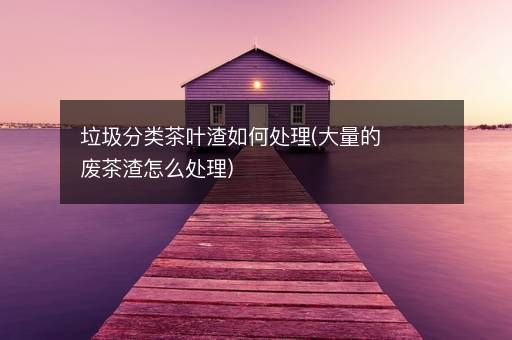 垃圾分類茶葉渣如何處理(大量的廢茶渣怎么處理)