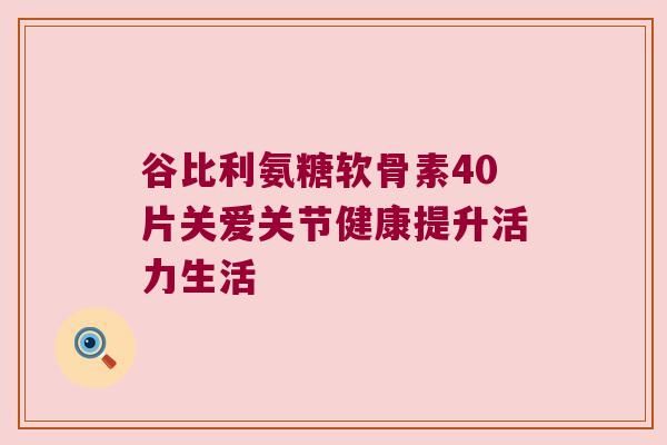 谷比利氨糖軟骨素40片關(guān)愛關(guān)節(jié)健康提升活力生活
