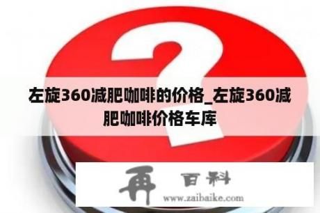 左旋360減肥咖啡的價(jià)格_左旋360減肥咖啡價(jià)格車庫