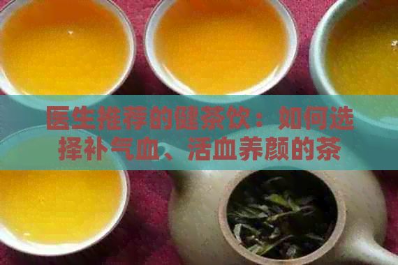 醫(yī)生推薦的健茶飲：如何選擇補氣血、活血養(yǎng)顏的茶
