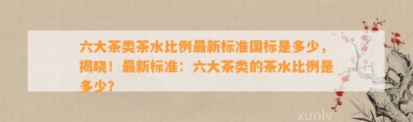六大茶類(lèi)茶水比例最新標(biāo)準(zhǔn)國(guó)標(biāo)是多少，揭曉！最新標(biāo)準(zhǔn)：六大茶類(lèi)的茶水比例是多少？