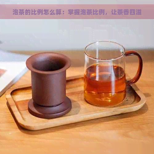 泡茶的比例怎么算：掌握泡茶比例，让茶香四溢