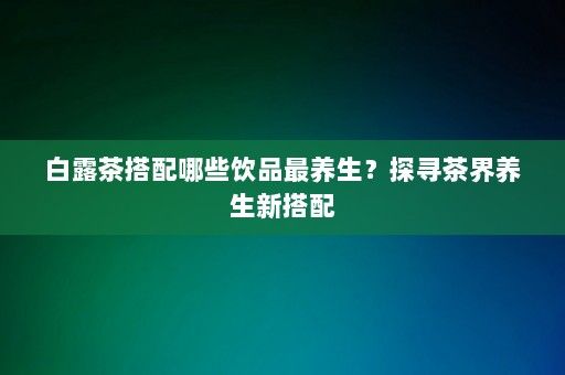 白露茶搭配哪些飲品最養(yǎng)生？探尋茶界養(yǎng)生新搭配-第1張圖片-一起學知識網(wǎng)