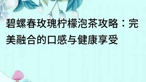 碧螺春玫瑰柠檬泡茶攻略：完美融合的口感与健康享受