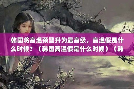 韓國將高溫預(yù)警升為最高級，高溫假是什么時候？（韓國高溫假是什么時候）（韓國將高溫預(yù)警升級為最高級別）