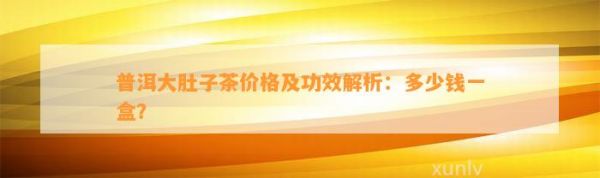普洱大肚子茶价格及功效解析：多少钱一盒？