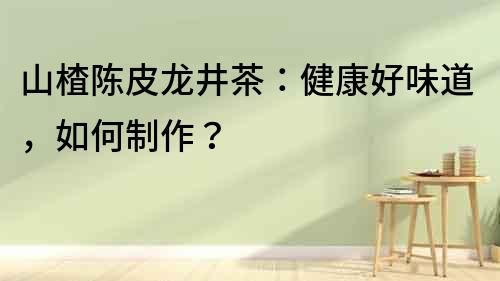 山楂陳皮龍井茶：健康好味道，如何制作？