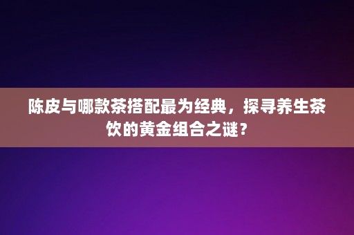 陈皮与哪款茶搭配最为经典，探寻养生茶饮的黄金组合之谜？-第1张图片-一起学知识网