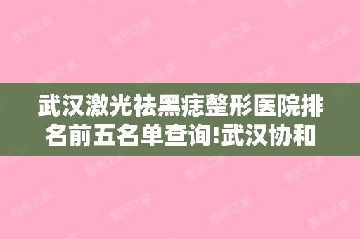 武汉激光祛黑痣整形医院排名前五名单查询!武汉协和和武汉叶子等入围前三甲~名次查询