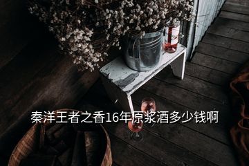 秦洋王者之香16年原浆酒多少钱啊