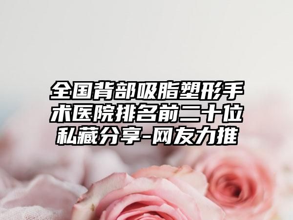 全國背部吸脂塑形手術(shù)醫(yī)院排名前二十位私藏分享-網(wǎng)友力推