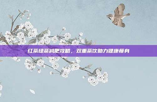 紅茶綠茶減肥攻略，雙重茶飲助力健康瘦身