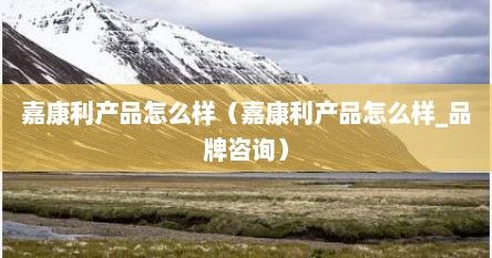 嘉康利產(chǎn)品怎么樣（嘉康利產(chǎn)品怎么樣_品牌咨詢）